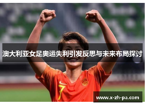 澳大利亚女足奥运失利引发反思与未来布局探讨